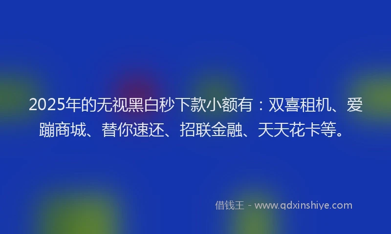 2025年的无视黑白秒下款小额有：双喜租机、爱蹦商城、替你速还、招联金融、天天花卡等。