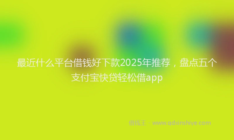 最近什么平台借钱好下款2025年推荐，盘点五个支付宝快贷轻松借app