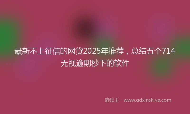最新不上征信的网贷2025年推荐，总结五个714无视逾期秒下的软件