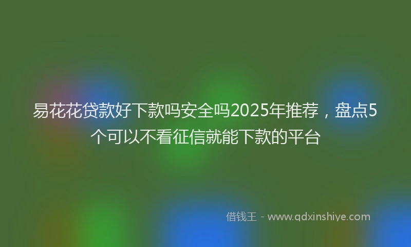 易花花贷款好下款吗安全吗2025年推荐，盘点5个可以不看征信就能下款的平台
