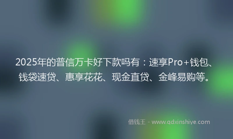 2025年的普信万卡好下款吗有：速享Pro+钱包、钱袋速贷、惠享花花、现金直贷、金峰易购等。