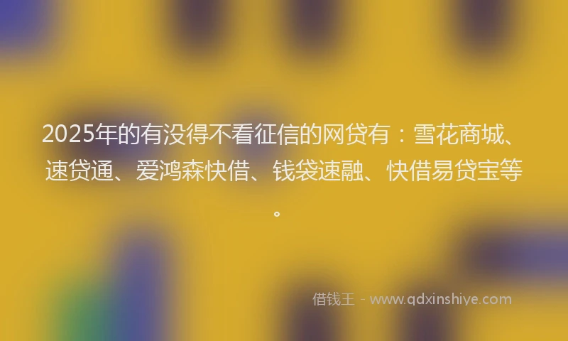 2025年的有没得不看征信的网贷有：雪花商城、速贷通、爱鸿森快借、钱袋速融、快借易贷宝等。