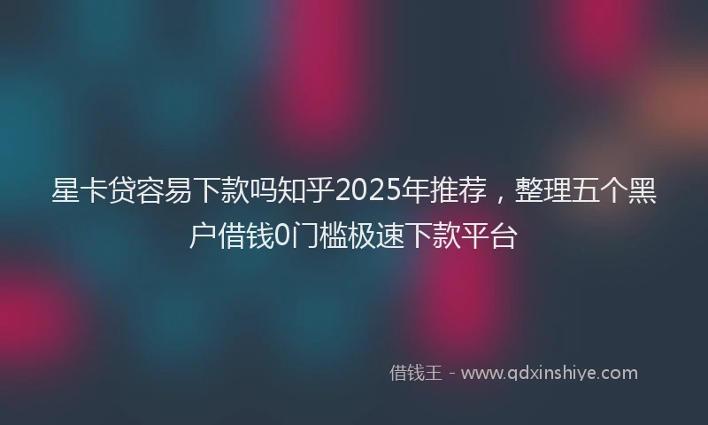 星卡贷容易下款吗知乎2025年推荐，整理五个黑户借钱0门槛极速下款平台