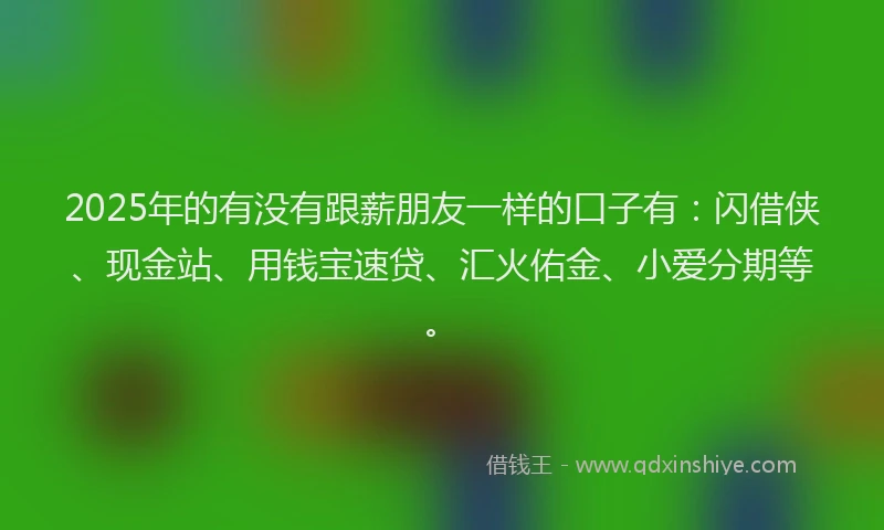 2025年的有没有跟薪朋友一样的口子有：闪借侠、现金站、用钱宝速贷、汇火佑金、小爱分期等。