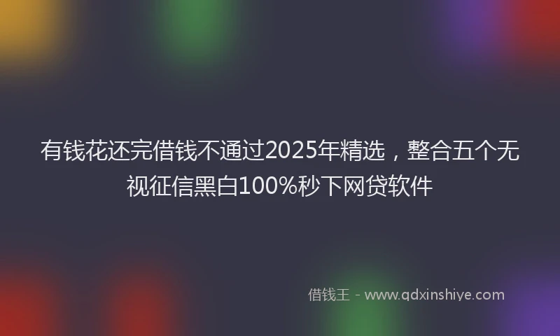 有钱花还完借钱不通过2025年精选，整合五个无视征信黑白100%秒下网贷软件