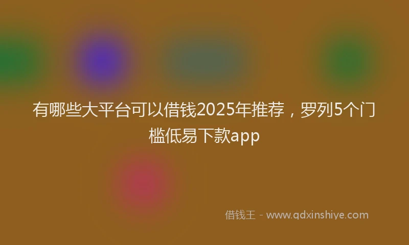 有哪些大平台可以借钱2025年推荐，罗列5个门槛低易下款app