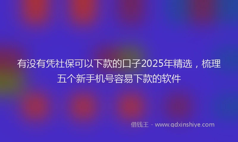 有没有凭社保可以下款的口子2025年精选，梳理五个新手机号容易下款的软件