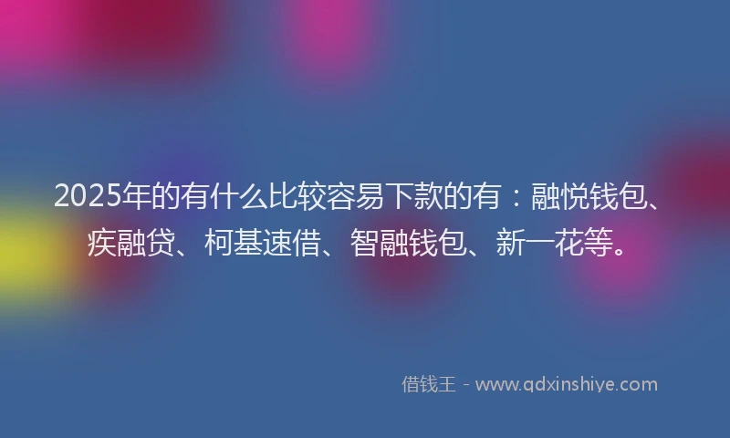 2025年的有什么比较容易下款的有：融悦钱包、疾融贷、柯基速借、智融钱包、新一花等。