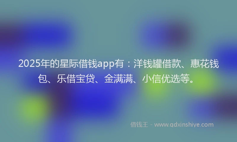 2025年的星际借钱app有：洋钱罐借款、惠花钱包、乐借宝贷、金满满、小信优选等。