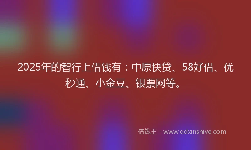 2025年的智行上借钱有：中原快贷、58好借、优秒通、小金豆、银票网等。