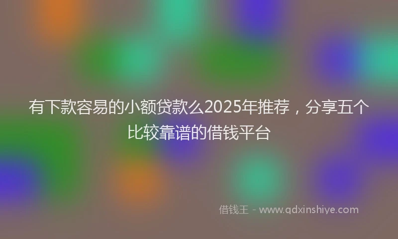 有下款容易的小额贷款么2025年推荐，分享五个比较靠谱的借钱平台