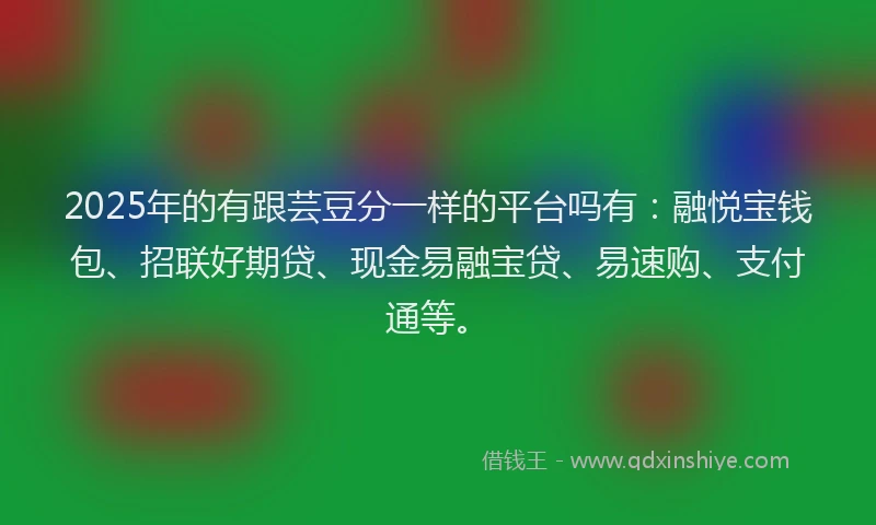 2025年的有跟芸豆分一样的平台吗有：融悦宝钱包、招联好期贷、现金易融宝贷、易速购、支付通等。