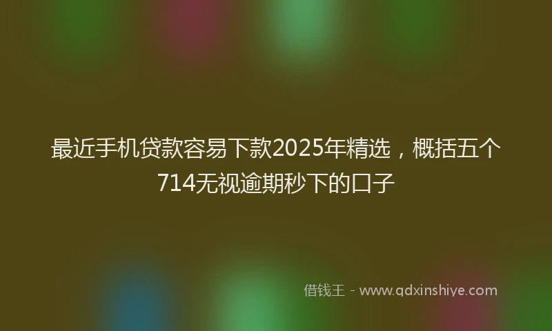 最近手机贷款容易下款2025年精选，概括五个714无视逾期秒下的口子