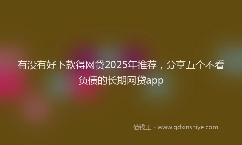 有没有好下款得网贷2025年推荐，分享五个不看负债的长期网贷app