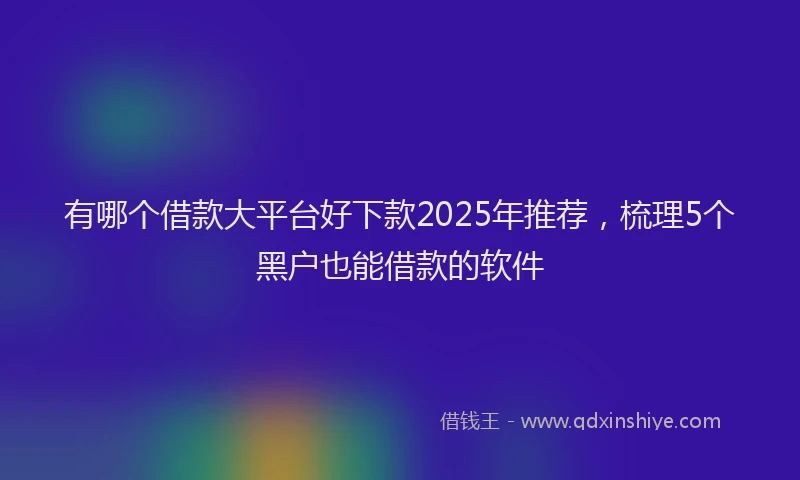 有哪个借款大平台好下款2025年推荐，梳理5个黑户也能借款的软件