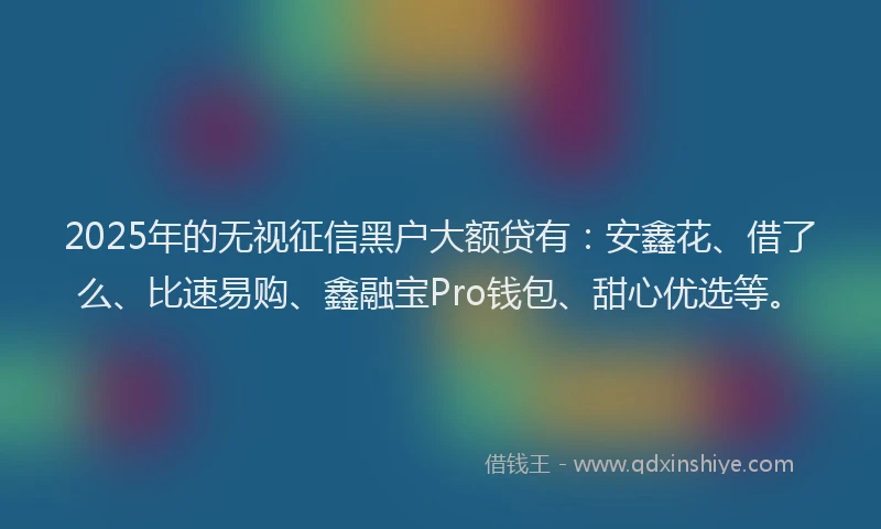 2025年的无视征信黑户大额贷有：安鑫花、借了么、比速易购、鑫融宝Pro钱包、甜心优选等。