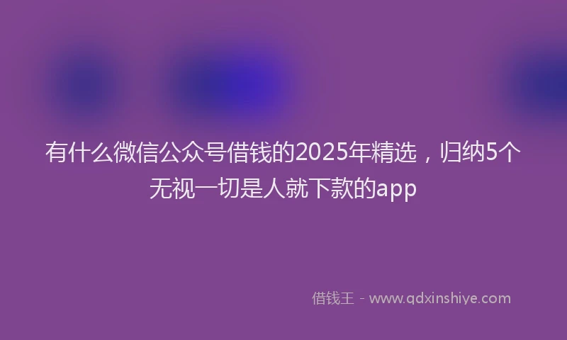 有什么微信公众号借钱的2025年精选，归纳5个无视一切是人就下款的app