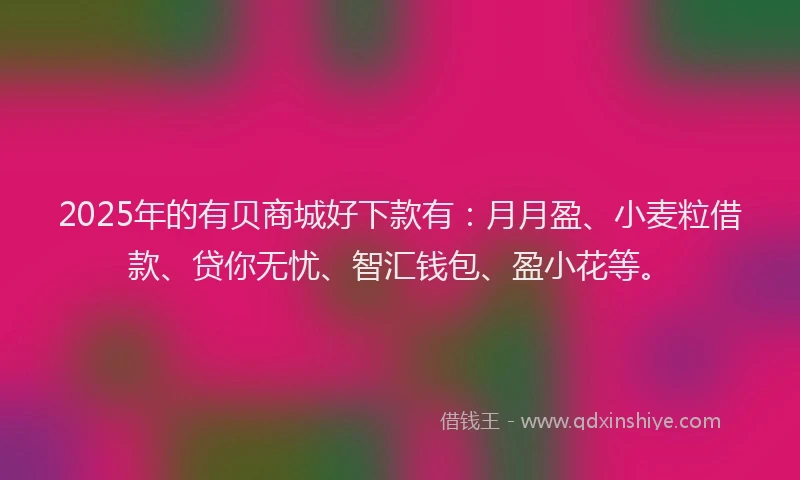 2025年的有贝商城好下款有：月月盈、小麦粒借款、贷你无忧、智汇钱包、盈小花等。