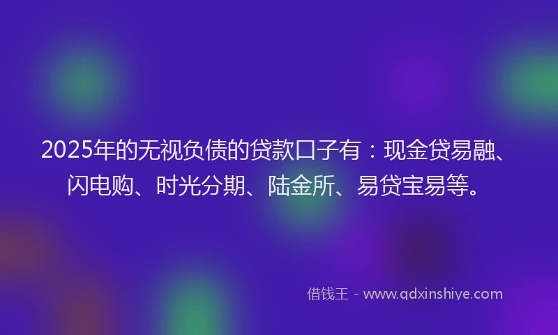2025年的无视负债的贷款口子有：现金贷易融、闪电购、时光分期、陆金所、易贷宝易等。
