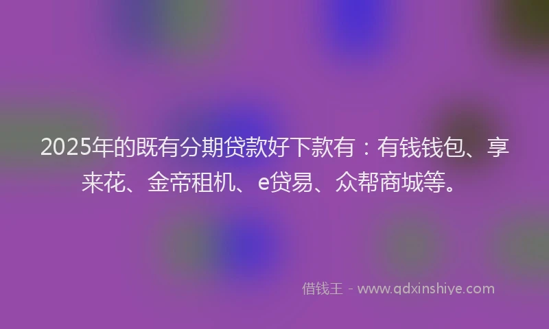 2025年的既有分期贷款好下款有：有钱钱包、享来花、金帝租机、e贷易、众帮商城等。