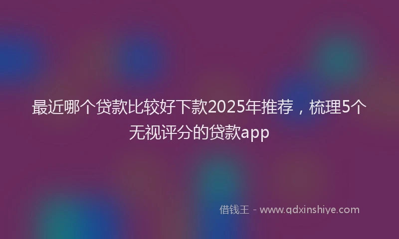 最近哪个贷款比较好下款2025年推荐，梳理5个无视评分的贷款app