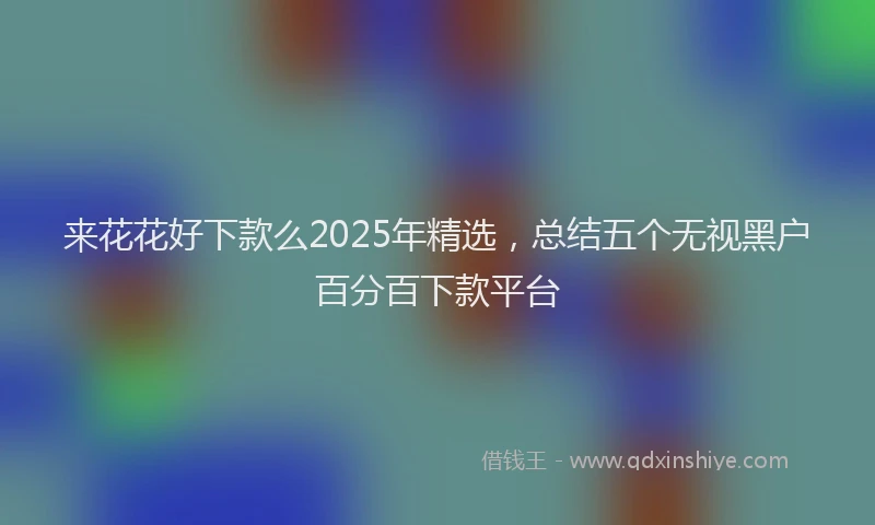 来花花好下款么2025年精选，总结五个无视黑户百分百下款平台
