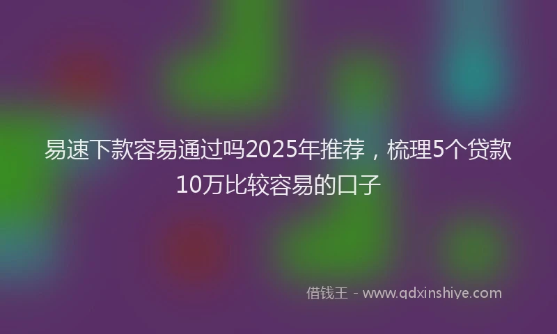 易速下款容易通过吗2025年推荐，梳理5个贷款10万比较容易的口子