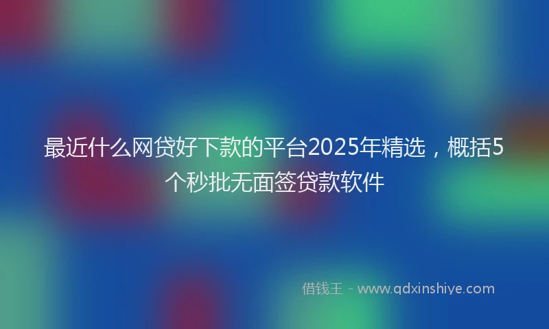 最近什么网贷好下款的平台2025年精选，概括5个秒批无面签贷款软件