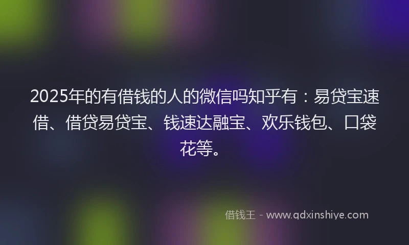 2025年的有借钱的人的微信吗知乎有：易贷宝速借、借贷易贷宝、钱速达融宝、欢乐钱包、口袋花等。