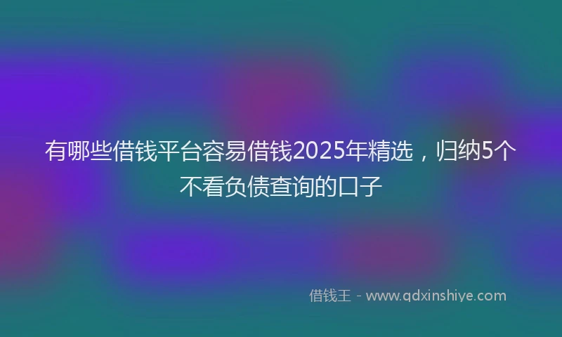 有哪些借钱平台容易借钱2025年精选，归纳5个不看负债查询的口子