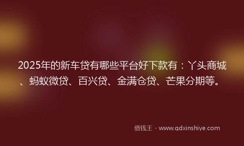 2025年的新车贷有哪些平台好下款有：丫头商城、蚂蚁微贷、百兴贷、金满仓贷、芒果分期等。