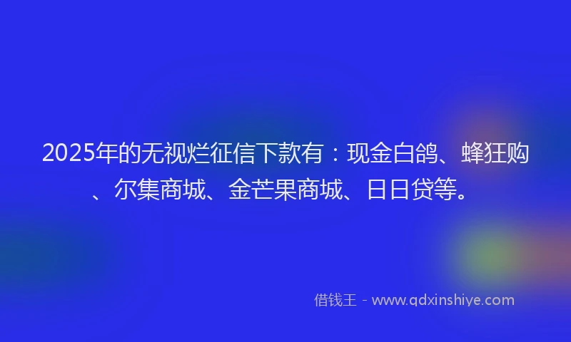 2025年的无视烂征信下款有：现金白鸽、蜂狂购、尔集商城、金芒果商城、日日贷等。
