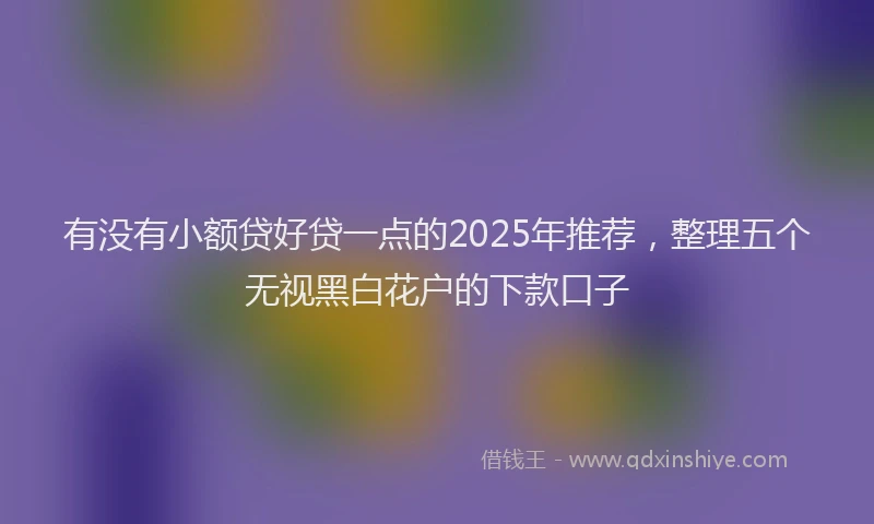 有没有小额贷好贷一点的2025年推荐，整理五个无视黑白花户的下款口子