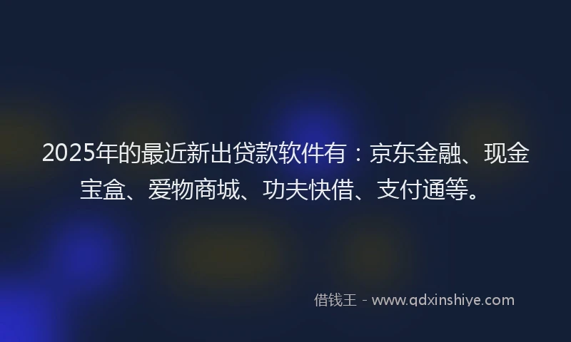2025年的最近新出贷款软件有：京东金融、现金宝盒、爱物商城、功夫快借、支付通等。