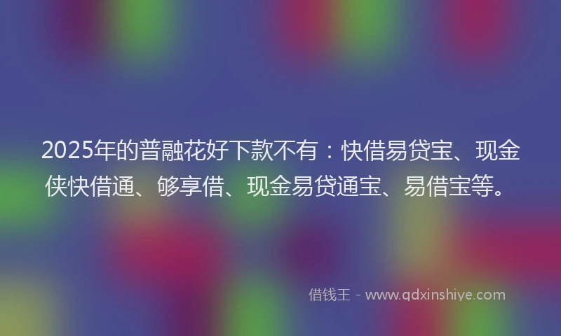 2025年的普融花好下款不有：快借易贷宝、现金侠快借通、够享借、现金易贷通宝、易借宝等。