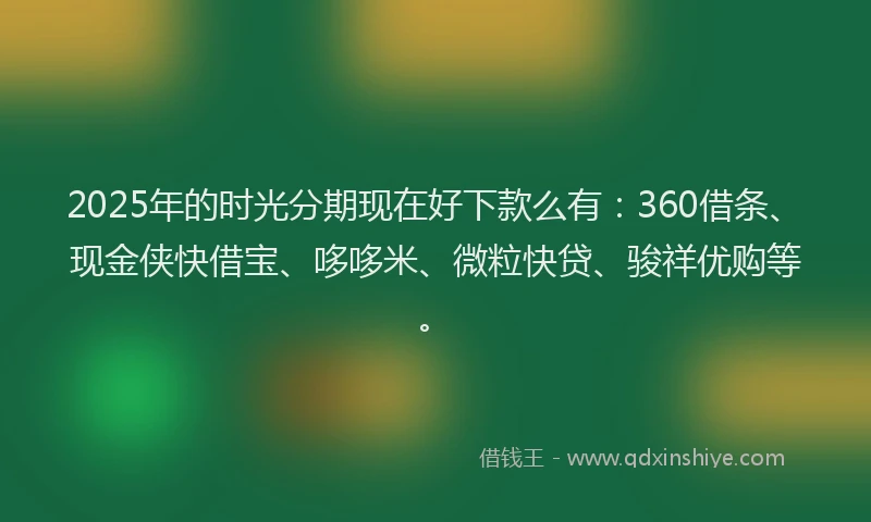 2025年的时光分期现在好下款么有：360借条、现金侠快借宝、哆哆米、微粒快贷、骏祥优购等。