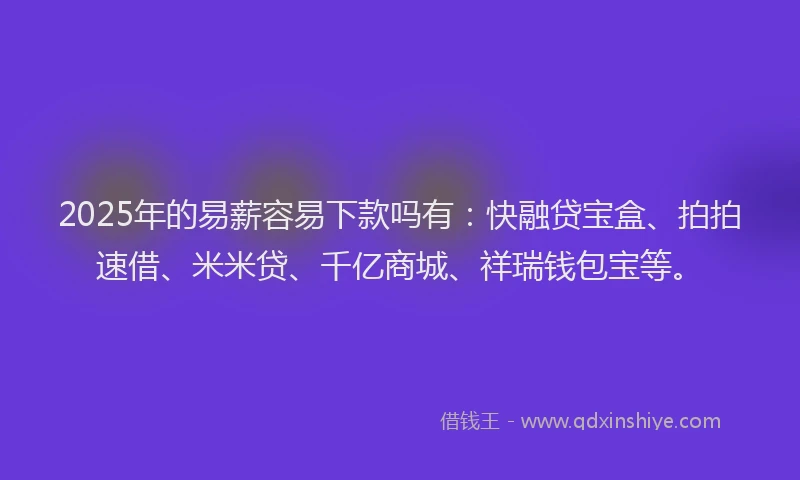 2025年的易薪容易下款吗有：快融贷宝盒、拍拍速借、米米贷、千亿商城、祥瑞钱包宝等。