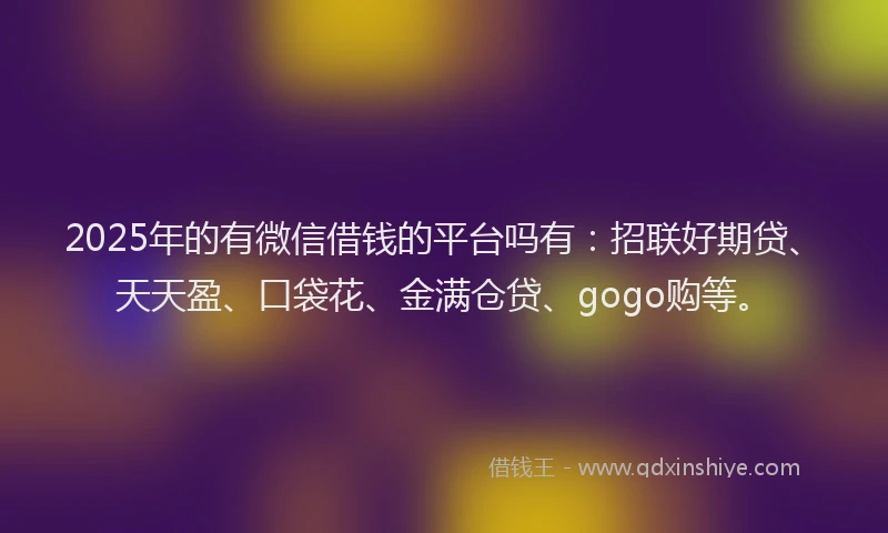 2025年的有微信借钱的平台吗有：招联好期贷、天天盈、口袋花、金满仓贷、gogo购等。