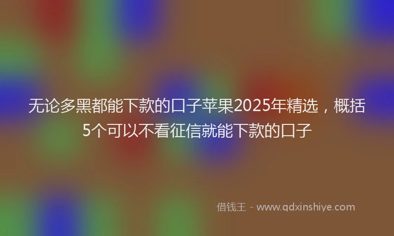 无论多黑都能下款的口子苹果2025年精选，概括5个可以不看征信就能下款的口子