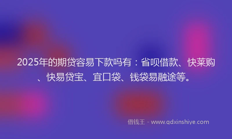 2025年的期贷容易下款吗有：省呗借款、快莱购、快易贷宝、宜口袋、钱袋易融途等。