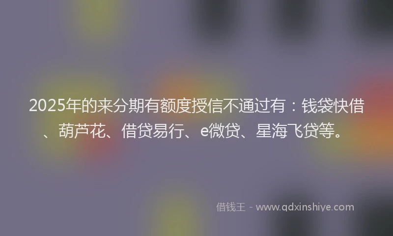 2025年的来分期有额度授信不通过有：钱袋快借、葫芦花、借贷易行、e微贷、星海飞贷等。