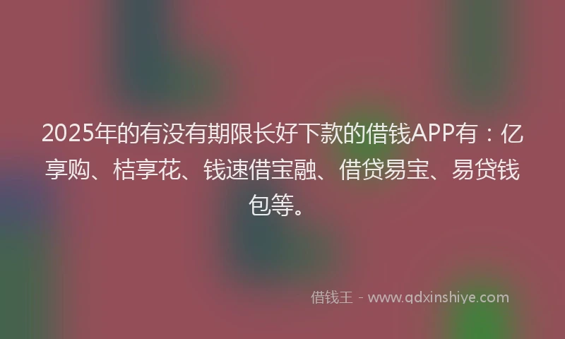 2025年的有没有期限长好下款的借钱APP有：亿享购、桔享花、钱速借宝融、借贷易宝、易贷钱包等。