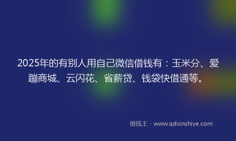2025年的有别人用自己微信借钱有：玉米分、爱蹦商城、云闪花、省薪贷、钱袋快借通等。