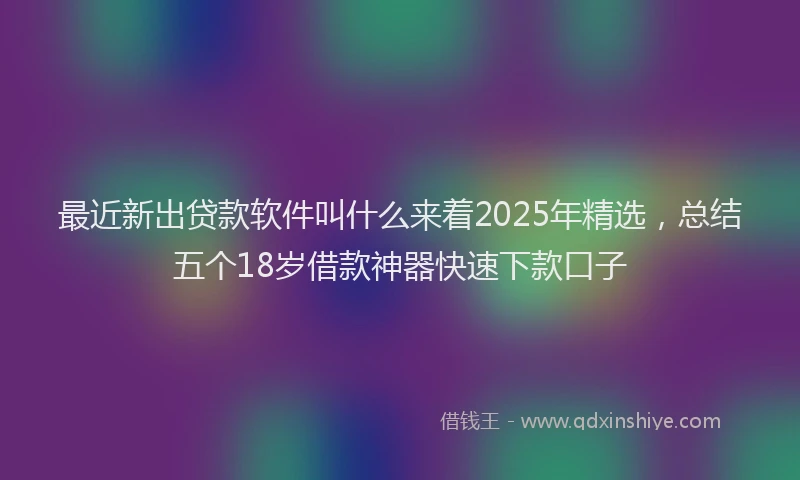 最近新出贷款软件叫什么来着2025年精选，总结五个18岁借款神器快速下款口子