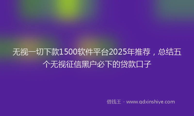 无视一切下款1500软件平台2025年推荐，总结五个无视征信黑户必下的贷款口子