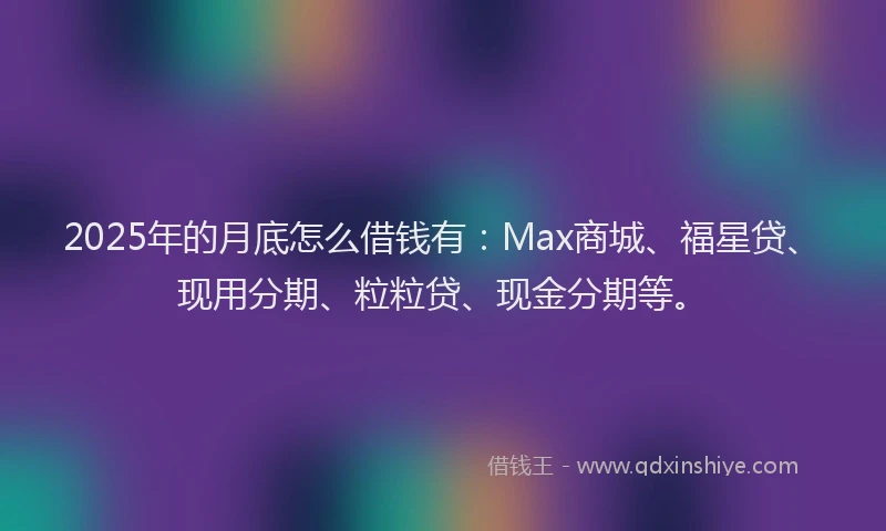 2025年的月底怎么借钱有：Max商城、福星贷、现用分期、粒粒贷、现金分期等。