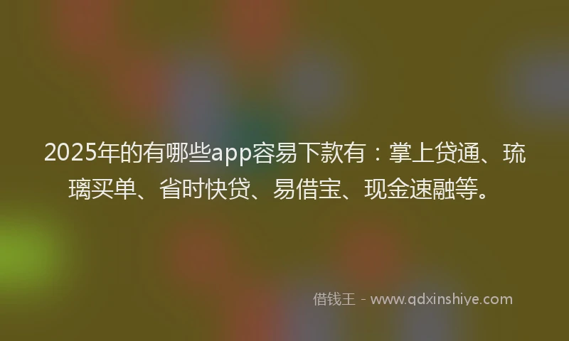2025年的有哪些app容易下款有：掌上贷通、琉璃买单、省时快贷、易借宝、现金速融等。