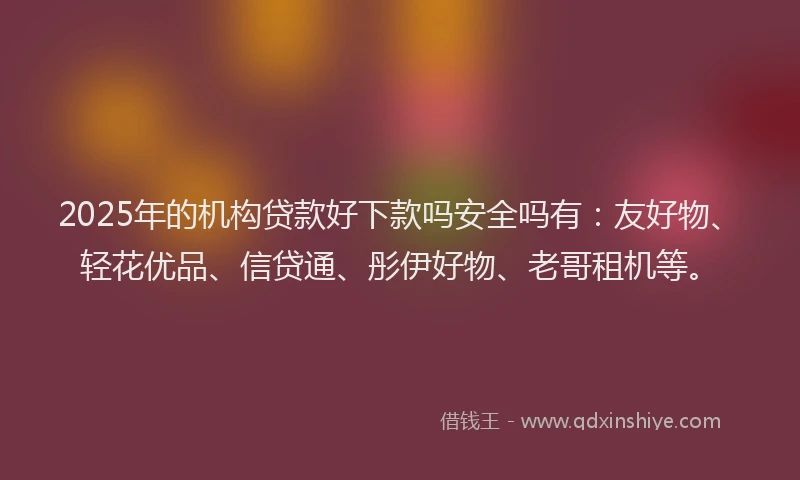 2025年的机构贷款好下款吗安全吗有：友好物、轻花优品、信贷通、彤伊好物、老哥租机等。