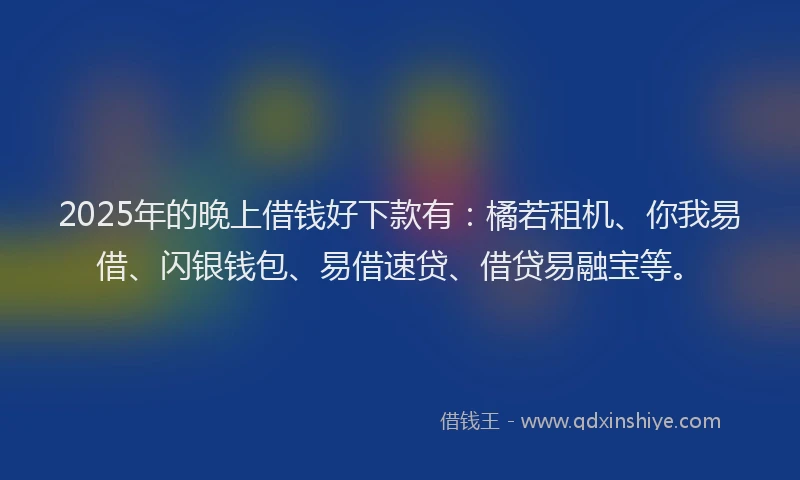 2025年的晚上借钱好下款有：橘若租机、你我易借、闪银钱包、易借速贷、借贷易融宝等。