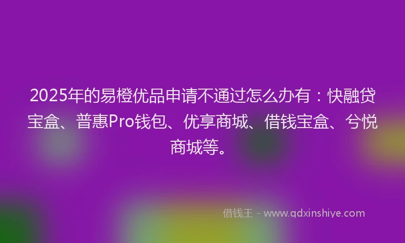 2025年的易橙优品申请不通过怎么办有：快融贷宝盒、普惠Pro钱包、优享商城、借钱宝盒、兮悦商城等。